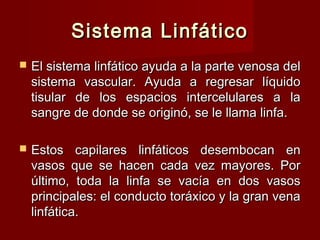 Sistema Linfático
   El sistema linfático ayuda a la parte venosa del
    sistema vascular. Ayuda a regresar líquido
    tisular de los espacios intercelulares a la
    sangre de donde se originó, se le llama linfa.

   Estos capilares linfáticos desembocan en
    vasos que se hacen cada vez mayores. Por
    último, toda la linfa se vacía en dos vasos
    principales: el conducto toráxico y la gran vena
    linfática.
 