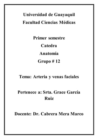 Universidad de Guayaquil
Facultad Ciencias Médicas
Primer semestre
Catedra
Anatomía
Grupo # 12
Tema: Arteria y venas faciales
Pertenece a: Srta. Grace García
Ruiz
Docente: Dr. Cabrera Mera Marco
 