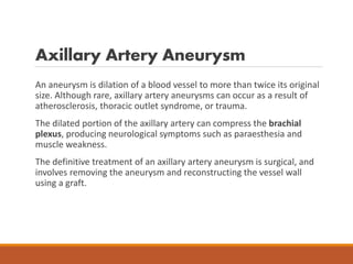 Axillary Artery Aneurysm
An aneurysm is dilation of a blood vessel to more than twice its original
size. Although rare, axillary artery aneurysms can occur as a result of
atherosclerosis, thoracic outlet syndrome, or trauma.
The dilated portion of the axillary artery can compress the brachial
plexus, producing neurological symptoms such as paraesthesia and
muscle weakness.
The definitive treatment of an axillary artery aneurysm is surgical, and
involves removing the aneurysm and reconstructing the vessel wall
using a graft.
 
