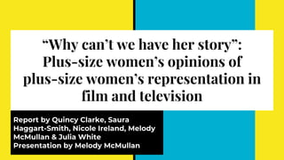 “Why can’t we have her story”:
Plus-size women’s opinions of
plus-size women’s representation in
film and television
Report by Quincy Clarke, Saura
Haggart-Smith, Nicole Ireland, Melody
McMullan & Julia White
Presentation by Melody McMullan
 