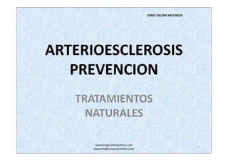 JORGE VALERA NATURISTA




ARTERIOESCLEROSIS
   PREVENCION
   TRATAMIENTOS
     NATURALES

       www.jorgevaleranatura.com
                                                             1
      www.medicinasnaturistas.com
 