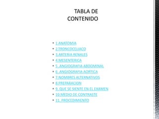    1 ANATOMIA
   2.TRONCOCELIACO
   3.ARTERIA RENALES
   4.MESENTERICA
   5 .ANGIOGRAFIA ABDOMINAL
   6 .ANGIOGRAFIA AORTICA
   7.NOMBRES ALTERNATIVOS
   8.PREPARACION
   9. QUE SE SIENTE EN EL EXAMEN
   10.MEDIO DE CONTRASTE
   11. PROCEDIMIENTO
 