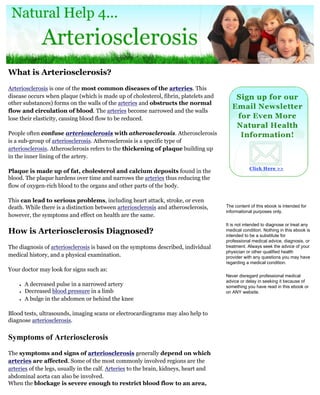 What is Arteriosclerosis?
Arteriosclerosis is one of the most common diseases of the arteries. This
disease occurs when plaque (which is made up of cholesterol, fibrin, platelets and
other substances) forms on the walls of the arteries and obstructs the normal
flow and circulation of blood. The arteries become narrowed and the walls
lose their elasticity, causing blood flow to be reduced.

People often confuse arteriosclerosis with atherosclerosis. Atherosclerosis
is a sub-group of arteriosclerosis. Atherosclerosis is a specific type of
arteriosclerosis. Atherosclerosis refers to the thickening of plaque building up
in the inner lining of the artery.

Plaque is made up of fat, cholesterol and calcium deposits found in the
blood. The plaque hardens over time and narrows the arteries thus reducing the
flow of oxygen-rich blood to the organs and other parts of the body.

This can lead to serious problems, including heart attack, stroke, or even
death. While there is a distinction between arteriosclerosis and atherosclerosis,      The content of this ebook is intended for
                                                                                       informational purposes only.
however, the symptoms and effect on health are the same.
                                                                                       It is not intended to diagnose or treat any
How is Arteriosclerosis Diagnosed?                                                     medical condition. Nothing in this ebook is
                                                                                       intended to be a substitute for
                                                                                       professional medical advice, diagnosis, or
The diagnosis of arteriosclerosis is based on the symptoms described, individual       treatment. Always seek the advice of your
                                                                                       physician or other qualified health
medical history, and a physical examination.                                           provider with any questions you may have
                                                                                       regarding a medical condition.
Your doctor may look for signs such as:
                                                                                       Never disregard professional medical
                                                                                       advice or delay in seeking it because of
    ●   A decreased pulse in a narrowed artery                                         something you have read in this ebook or
    ●   Decreased blood pressure in a limb                                             on ANY website.
    ●   A bulge in the abdomen or behind the knee

Blood tests, ultrasounds, imaging scans or electrocardiograms may also help to
diagnose arteriosclerosis.


Symptoms of Arteriosclerosis
The symptoms and signs of arteriosclerosis generally depend on which
arteries are affected. Some of the most commonly involved regions are the
arteries of the legs, usually in the calf. Arteries to the brain, kidneys, heart and
abdominal aorta can also be involved.
When the blockage is severe enough to restrict blood flow to an area,
 