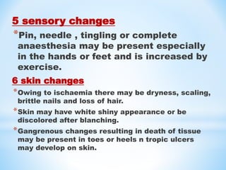 5 sensory changes
*Pin, needle , tingling or complete
anaesthesia may be present especially
in the hands or feet and is increased by
exercise.
6 skin changes
*Owing to ischaemia there may be dryness, scaling,
brittle nails and loss of hair.
*Skin may have white shiny appearance or be
discolored after blanching.
*Gangrenous changes resulting in death of tissue
may be present in toes or heels n tropic ulcers
may develop on skin.
 