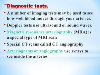 *Diagnostic tests.
• A number of imaging tests may be used to see
how well blood moves through your arteries.
• Doppler tests use ultrasound or sound waves.
• Magnetic resonance arteriography (MRA) is
a special type of MRI scan
• Special CT scans called CT angiography
• Arteriograms or angiography use x-rays to
see inside the arteries
 