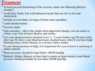 Treatment
*To help prevent hardening of the arteries, make the following lifestyle
changes:
*Avoid fatty foods. Eat well-balanced meals that are low in fat and
cholesterol.
*Include several daily servings of fruits and vegetables.
*Limit alcohol intake.
*Exercise daily.
*Quit smoking -- this is the single most important change you can make to
reduce your risk of heart disease and stroke.
*Get your blood pressure checked every 1 - 2 years before age 50 and yearly
after age 50. Have your blood pressure checked more often if you have high
blood pressure, heart disease, or you have had a stroke.
*If your blood pressure is high, it is important for you to lower it and keep it
under control.
*Blood pressure should be kept below 140/90 mmHg
*Diabetic, kidney disease, or have had a stroke or heart attack, your blood
pressure should probably be less than 130/80 mm/Hg
 