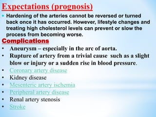Complications
• Aneurysm – especially in the arc of aorta.
• Rupture of artery from a trivial cause such as a slight
blow or injury or a sudden rise in blood pressure.
• Coronary artery disease
• Kidney disease
• Mesenteric artery ischemia
• Peripheral artery disease
• Renal artery stenosis
• Stroke
Expectations (prognosis)
 Hardening of the arteries cannot be reversed or turned
back once it has occurred. However, lifestyle changes and
treating high cholesterol levels can prevent or slow the
process from becoming worse.
 