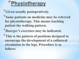 *
*Given usually postopratively.
*Some patients on medicine may be referred
for physiotherapy. This means teaching
patient the walking pattern.
*Buerger’s exercises may be indicated.
*This is the pattern of positions designed to
encourage the development of a collateral
circulation in the legs. Procedure is as
follows
 