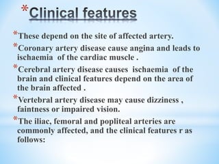 *
*These depend on the site of affected artery.
*Coronary artery disease cause angina and leads to
ischaemia of the cardiac muscle .
*Cerebral artery disease causes ischaemia of the
brain and clinical features depend on the area of
the brain affected .
*Vertebral artery disease may cause dizziness ,
faintness or impaired vision.
*The iliac, femoral and popliteal arteries are
commonly affected, and the clinical features r as
follows:
 