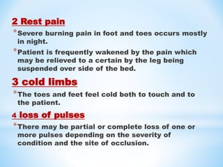 2 Rest pain
*Severe burning pain in foot and toes occurs mostly
in night.
*Patient is frequently wakened by the pain which
may be relieved to a certain by the leg being
suspended over side of the bed.
3 cold limbs
*The toes and feet feel cold both to touch and to
the patient.
4 loss of pulses
*There may be partial or complete loss of one or
more pulses depending on the severity of
condition and the site of occlusion.
 