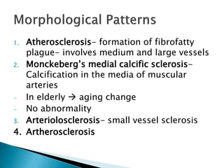 1. Atherosclerosis- formation of fibrofatty
plague- involves medium and large vessels
2. Monckeberg’s medial calcific sclerosis-
Calcification in the media of muscular
arteries
- In elderly  aging change
- No abnormality
3. Arteriolosclerosis- small vessel sclerosis
4. Artherosclerosis
 