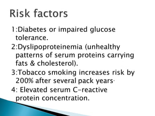 1:Diabetes or impaired glucose
tolerance.
2:Dyslipoproteinemia (unhealthy
patterns of serum proteins carrying
fats & cholesterol).
3:Tobacco smoking increases risk by
200% after several pack years.
4: Elevated serum C-reactive
protein concentration.
 