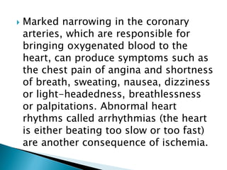  Marked narrowing in the coronary
arteries, which are responsible for
bringing oxygenated blood to the
heart, can produce symptoms such as
the chest pain of angina and shortness
of breath, sweating, nausea, dizziness
or light-headedness, breathlessness
or palpitations. Abnormal heart
rhythms called arrhythmias (the heart
is either beating too slow or too fast)
are another consequence of ischemia.
 
