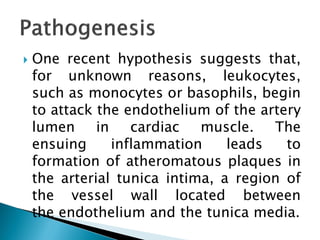  One recent hypothesis suggests that,
for unknown reasons, leukocytes,
such as monocytes or basophils, begin
to attack the endothelium of the artery
lumen in cardiac muscle. The
ensuing inflammation leads to
formation of atheromatous plaques in
the arterial tunica intima, a region of
the vessel wall located between
the endothelium and the tunica media.
 
