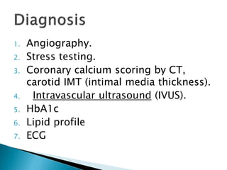 1. Angiography.
2. Stress testing.
3. Coronary calcium scoring by CT,
carotid IMT (intimal media thickness).
4. Intravascular ultrasound (IVUS).
5. HbA1c
6. Lipid profile
7. ECG
 