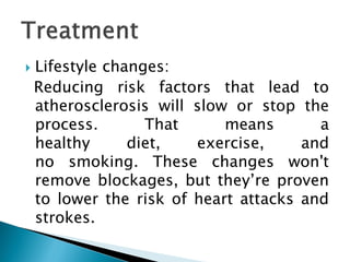  Lifestyle changes:
Reducing risk factors that lead to
atherosclerosis will slow or stop the
process. That means a
healthy diet, exercise, and
no smoking. These changes won't
remove blockages, but they’re proven
to lower the risk of heart attacks and
strokes.
 