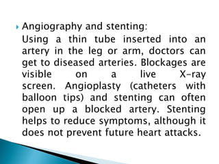  Angiography and stenting:
Using a thin tube inserted into an
artery in the leg or arm, doctors can
get to diseased arteries. Blockages are
visible on a live X-ray
screen. Angioplasty (catheters with
balloon tips) and stenting can often
open up a blocked artery. Stenting
helps to reduce symptoms, although it
does not prevent future heart attacks.
 