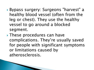  Bypass surgery: Surgeons "harvest" a
healthy blood vessel (often from the
leg or chest). They use the healthy
vessel to go around a blocked
segment.
 These procedures can have
complications. They’re usually saved
for people with significant symptoms
or limitations caused by
atherosclerosis.
 