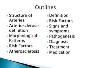  Structure of
Arteries
 Arteriosclerosis
definition
 Morphological
Patterns
 Risk Factors
 Atherosclerosis
 Definition
 Risk Factors
 Signs and
symptoms
 Pathogenesis
 Diagnosis
 Treatment
 Medication
 