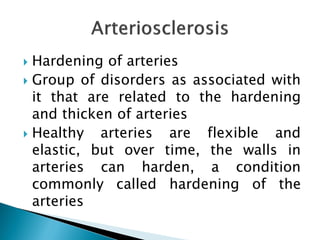  Hardening of arteries
 Group of disorders as associated with
it that are related to the hardening
and thicken of arteries
 Healthy arteries are flexible and
elastic, but over time, the walls in
arteries can harden, a condition
commonly called hardening of the
arteries
 