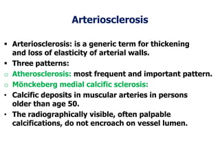 Arteriosclerosis
 Arteriosclerosis: is a generic term for thickening
and loss of elasticity of arterial walls.
 Three patterns:
o Atherosclerosis: most frequent and important pattern.
o Mönckeberg medial calcific sclerosis:
• Calcific deposits in muscular arteries in persons
older than age 50.
• The radiographically visible, often palpable
calcifications, do not encroach on vessel lumen.
 