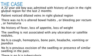 THE CASE
A 22 year old boy was admitted with history of pain in the right
gluteal region for the last 2 months
Patient noticed dilated veins in right gluteal region
There was no h/o altered bowel habits , or bleeding per rectum
, or hematuria
No history of fever, loss of appetite, loss of weight
The swelling is not associated with any ulceration or satellite
nodules.
No h/o cough, hemoptysis, bone pain, headache, vomiting or
jaundice
No h/o previous excision of the swelling or presence of similar
swelling in the past.
 