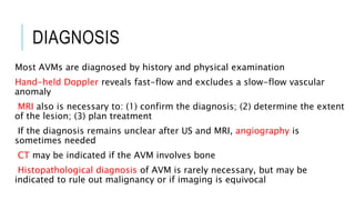 DIAGNOSIS
Most AVMs are diagnosed by history and physical examination
Hand-held Doppler reveals fast-flow and excludes a slow-flow vascular
anomaly
MRI also is necessary to: (1) confirm the diagnosis; (2) determine the extent
of the lesion; (3) plan treatment
If the diagnosis remains unclear after US and MRI, angiography is
sometimes needed
CT may be indicated if the AVM involves bone
Histopathological diagnosis of AVM is rarely necessary, but may be
indicated to rule out malignancy or if imaging is equivocal
 