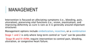 MANAGEMENT
Intervention is focused on alleviating symptoms (i.e., bleeding, pain,
ulceration), preserving vital functions (i.e., vision, mastication), and
improving deformity as cure is rare as it is generally around important
structures
Management options include embolization, resection, or a combination
Stage 1 and 2 is only where long term control or “cure” can be possible
Stage III and IV AVMs require intervention to control pain, bleeding,
ulceration, or congestive heart failure.
 