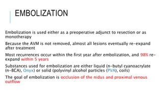 EMBOLIZATION
Embolization is used either as a preoperative adjunct to resection or as
monotherapy
Because the AVM is not removed, almost all lesions eventually re-expand
after treatment
Most recurrences occur within the first year after embolization, and 98% re-
expand within 5 years
Substances used for embolization are either liquid (n-butyl cyanoacrylate
(n-BCA), Onyx) or solid (polyvinyl alcohol particles (PVA), coils)
The goal of embolization is occlusion of the nidus and proximal venous
outflow
 
