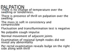PALPATIONThere is no change of temperature over the
swelling or tenderness.
There is presence of thrill on palpation over the
swelling
The mass in soft in consistency and
compressible
Fluctuation and transillumination test is negative
No palpable cough impulse
Normal movement of adjacent joints
Examination of regional lymph nodes did not
reveal any abnormality
Per rectal examination reveals bulge on the right
side along with thrill
 