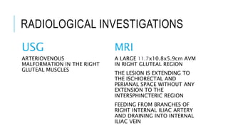 RADIOLOGICAL INVESTIGATIONS
USG
ARTERIOVENOUS
MALFORMATION IN THE RIGHT
GLUTEAL MUSCLES
MRI
A LARGE 11.7x10.8x5.9cm AVM
IN RIGHT GLUTEAL REGION
THE LESION IS EXTENDING TO
THE ISCHIORECTAL AND
PERIANAL SPACE WITHOUT ANY
EXTENSION TO THE
INTERSPHINCTERIC REGION
FEEDING FROM BRANCHES OF
RIGHT INTERNAL ILIAC ARTERY
AND DRAINING INTO INTERNAL
ILIAC VEIN
 