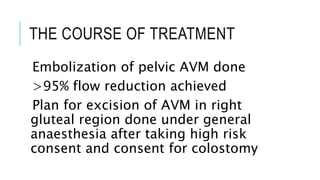 THE COURSE OF TREATMENT
Embolization of pelvic AVM done
>95% flow reduction achieved
Plan for excision of AVM in right
gluteal region done under general
anaesthesia after taking high risk
consent and consent for colostomy
 
