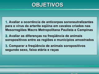 OBJETIVOS 1.  Avaliar a ocorrência de anticorpos soroneutralizantes para o vírus da arterite eqüina em cavalos criados nas Mesorregiões Macro Metropolitana Paulista e Campinas 2.  Avaliar as diferenças na freqüência de animais soropositivos entre as regiões e municípios amostrados   3.  Comparar a freqüência de animais soropositivos segundo sexo, faixa etária e raças 