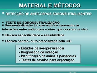 DETECÇÃO DE ANTICORPOS SORONEUTRALIZANTES:   TESTE DE SORONEUTRALIZAÇÃO Soroneutralização é o que mais se assemelha às interações entre anticorpos e vírus que ocorrem  in vivo   Elevada especificidade e sensibilidade  Técnica padrão- ouro preconizada pela OIE:  - Estudos de soroprevalência  - Diagnóstico de infecção  - Identificação de animais portadores - Testes de cavalos para exportação MATERIAL E MÉTODOS 
