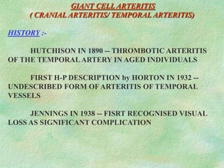 GIANT CELL ARTERITIS
( CRANIAL ARTERITIS/ TEMPORAL ARTERITIS)
HISTORY :-
HUTCHISON IN 1890 -- THROMBOTIC ARTERITIS
OF THE TEMPORALARTERY IN AGED INDIVIDUALS
FIRST H-P DESCRIPTION by HORTON IN 1932 --
UNDESCRIBED FORM OFARTERITIS OF TEMPORAL
VESSELS
JENNINGS IN 1938 -- FISRT RECOGNISED VISUAL
LOSS AS SIGNIFICANT COMPLICATION
 