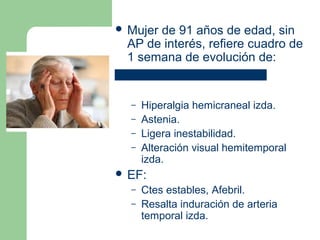  Mujer de 91 años de edad, sin
AP de interés, refiere cuadro de
1 semana de evolución de:
– Hiperalgia hemicraneal izda.
– Astenia.
– Ligera inestabilidad.
– Alteración visual hemitemporal
izda.
 EF:
– Ctes estables, Afebril.
– Resalta induración de arteria
temporal izda.
 
