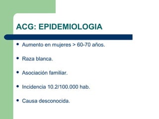 ACG: EPIDEMIOLOGIA
 Aumento en mujeres > 60-70 años.
 Raza blanca.
 Asociación familiar.
 Incidencia 10.2/100.000 hab.
 Causa desconocida.
 