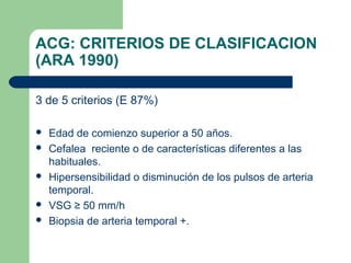 ACG: CRITERIOS DE CLASIFICACION
(ARA 1990)
3 de 5 criterios (E 87%)
 Edad de comienzo superior a 50 años.
 Cefalea reciente o de características diferentes a las
habituales.
 Hipersensibilidad o disminución de los pulsos de arteria
temporal.
 VSG ≥ 50 mm/h
 Biopsia de arteria temporal +.
 