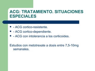 ACG: TRATAMIENTO. SITUACIONES
ESPECIALES
 - ACG cortico-resistente.
 - ACG cortico-dependiente.
 - ACG con intolerancia a los corticoides.
Estudios con metotrexate a dosis entre 7,5-10mg
semanales.
 
