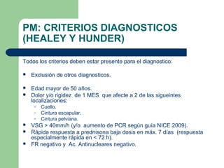 PM: CRITERIOS DIAGNOSTICOS
(HEALEY Y HUNDER)
Todos los criterios deben estar presente para el diagnostico:
 Exclusión de otros diagnosticos.
 Edad mayor de 50 años.
 Dolor y/o rigidez de 1 MES que afecte a 2 de las sigueintes
localizaciones:
– Cuello.
– Cintura escapular.
– Cintura pelviana.
 VSG > 40mm/h (y/o aumento de PCR según guía NICE 2009).
 Rápida respuesta a prednisona baja dosis en máx. 7 días (respuesta
especialmente rápida en < 72 h).
 FR negativo y Ac. Antinucleares negativo.
 