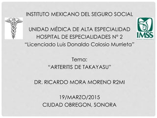 INSTITUTO MEXICANO DEL SEGURO SOCIAL
UNIDAD MÉDICA DE ALTA ESPECIALIDAD
HOSPITAL DE ESPECIALIDADES N° 2
“Licenciado Luis Donaldo Colosio Murrieta”
Tema:
“ARTERITIS DE TAKAYASU”
DR. RICARDO MORA MORENO R2MI
19/MARZO/2015
CIUDAD OBREGON, SONORA
 
