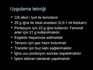 Uygulama tekniği
 Cilt alkol / Iyot ile temizlenir
 25 g iğne ile lokal anestezi (0,5-1 ml lidokain)
 Ponksiyon için 23 g iğne kullanılır. Femoral
arter için 21 g kullanılmalıdır
 Enjektör heparinize edilmelidir
 Tampon için gaz hazır bulunmalı
 Transfer için buz kabı sağlanmalıdır
 İğne ucu ponksiyon sonrası kapatılmalıdır
 İşlem eldiven takılarak yapılmalıdır
 