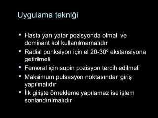 Uygulama tekniği
 Hasta yarı yatar pozisyonda olmalı ve
dominant kol kullanılmamalıdır
 Radial ponksiyon için el 20-30º ekstansiyona
getirilmeli
 Femoral için supin pozisyon tercih edilmeli
 Maksimum pulsasyon noktasından giriş
yapılmalıdır
 İlk girişte örnekleme yapılamaz ise işlem
sonlandırılmalıdır
 