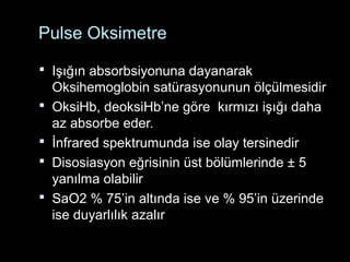 Pulse Oksimetre
 Işığın absorbsiyonuna dayanarak
Oksihemoglobin satürasyonunun ölçülmesidir
 OksiHb, deoksiHb’ne göre kırmızı işığı daha
az absorbe eder.
 İnfrared spektrumunda ise olay tersinedir
 Disosiasyon eğrisinin üst bölümlerinde ± 5
yanılma olabilir
 SaO2 % 75’in altında ise ve % 95’in üzerinde
ise duyarlılık azalır
 