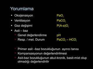 Yorumlama
 Oksijenasyon PaO2
 Ventilasyon PaCO2
 Gaz değişimi P(A-a)O2
 Asit – baz
 Genel değerlendirme pH
 Resp. / met. Durum PaCO2 – HCO3
 Primer asit –baz bozukluğunun ayırıcı tanısı
 Kompansasyonun değerlendirilmesi
 Asit-baz bozukluğunun akut-kronik, basit-mixt olup
olmadığı değerlendirilir
 