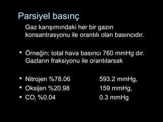 Parsiyel basınç
Gaz karışımındaki her bir gazın
konsantrasyonu ile orantılı olan basıncıdır.
 Örneğin; total hava basıncı 760 mmHg dır.
Gazların fraksiyonu ile orantılarsak
 Nitrojen %78.06 593.2 mmHg,
 Oksijen %20.98 159 mmHg,
 CO2 %0.04 0.3 mmHg
 