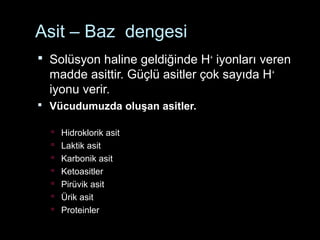 Asit – Baz dengesi
 Solüsyon haline geldiğinde H+
iyonları veren
madde asittir. Güçlü asitler çok sayıda H+
iyonu verir.
 Vücudumuzda oluşan asitler.
 Hidroklorik asit
 Laktik asit
 Karbonik asit
 Ketoasitler
 Pirüvik asit
 Ürik asit
 Proteinler
 
