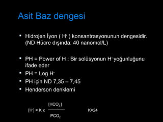 Asit Baz dengesi
 Hidrojen İyon ( H+
) konsantrasyonunun dengesidir.
(ND Hücre dışında: 40 nanomol/L)
 PH = Power of H : Bir solüsyonun H+
yoğunluğunu
ifade eder
 PH = Log H+
 PH için ND 7,35 – 7,45
 Henderson denklemi
[H+
] = K x K=24
PCO2
[HCO3 ]
 