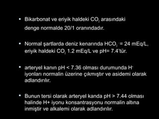  Bikarbonat ve eriyik haldeki CO2 arasındaki
denge normalde 20/1 oranındadır.
 Normal şartlarda deniz kenarında HCO3
-
= 24 mEq/L,
eriyik haldeki CO2 1.2 mEq/L ve pH= 7.4’tür.
 arteryel kanın pH < 7.36 olması durumunda H+
iyonları normalin üzerine çıkmıştır ve asidemi olarak
adlandırılır.
 Bunun tersi olarak arteryel kanda pH > 7.44 olması
halinde H+ iyonu konsantrasyonu normalin altına
inmiştir ve alkalemi olarak adlandırılır.
 