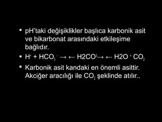  pH’taki değişiklikler başlıca karbonik asit
ve bikarbonat arasındaki etkileşime
bağlıdır.
 H+
+ HCO3
-
→ ← H2CO3
→ ← H2O +
CO2
 Karbonik asit kandaki en önemli asittir.
Akciğer aracılığı ile CO2 şeklinde atılır..
 